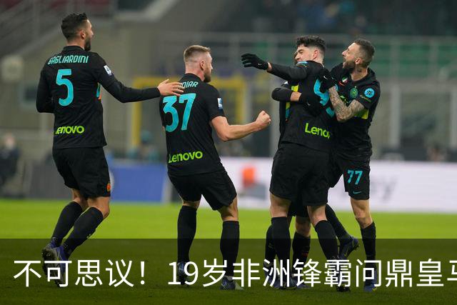不可思议！19岁非洲锋霸问鼎皇马1.4亿队史标王！3年前还是高中生