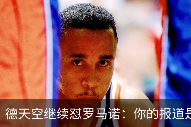 德天空继续怼罗马诺：你的报道是基于概率，不是基于事实