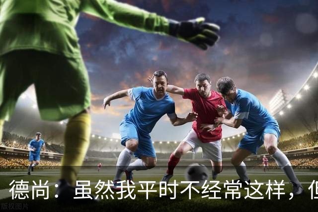 德尚：虽然我平时不经常这样，但是在中场休息时我确实发火了