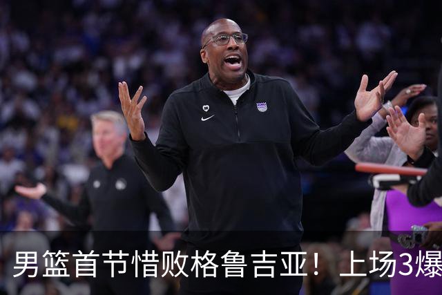 男篮首节惜败格鲁吉亚！上场3爆点全铁，没胡金秋赵继伟还是不行