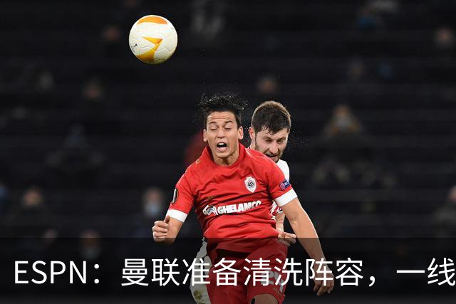 ESPN：曼联准备清洗阵容，一线队11人未来存疑